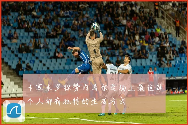卡塞米罗称赞内马尔是场上最佳每个人都有独特的生活方式