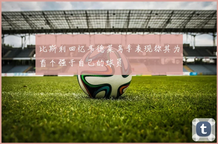 比斯利回忆韦德菜鸟季表现称其为首个强于自己的球员