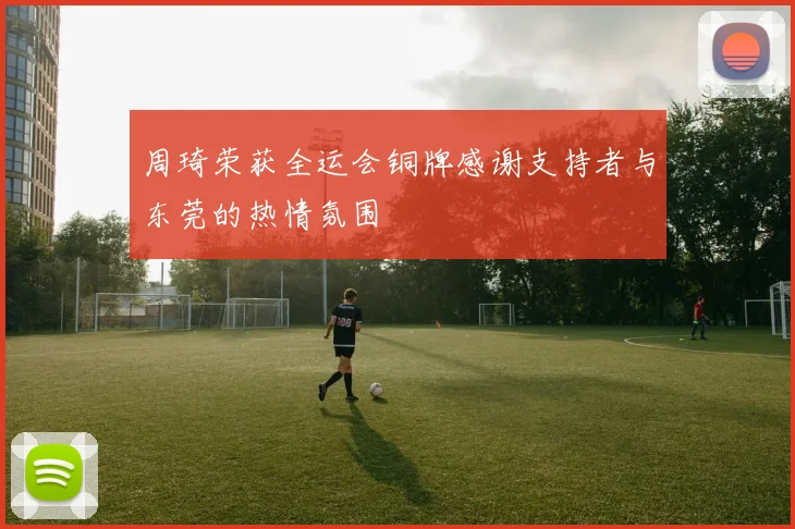 周琦荣获全运会铜牌感谢支持者与东莞的热情氛围