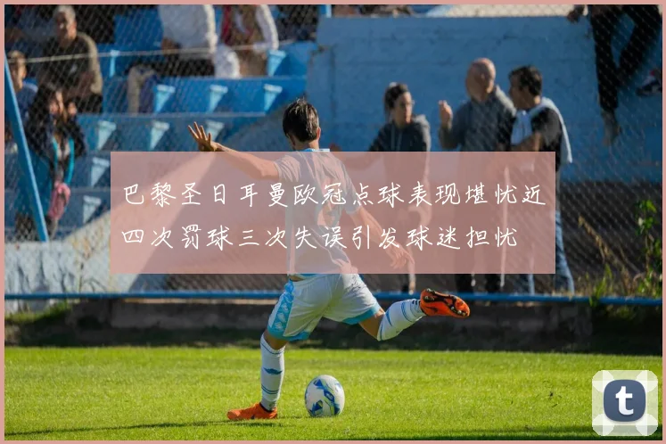巴黎圣日耳曼欧冠点球表现堪忧近四次罚球三次失误引发球迷担忧