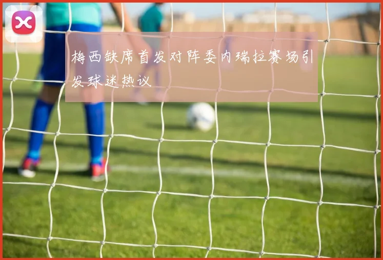 梅西缺席首发对阵委内瑞拉赛场引发球迷热议