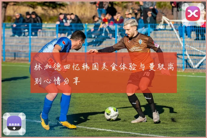 林加德回忆韩国美食体验与曼联离别心情分享
