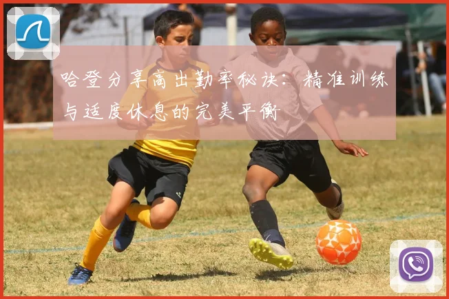 哈登分享高出勤率秘诀：精准训练与适度休息的完美平衡