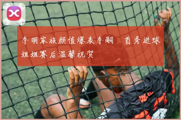 李明家族颜值爆表李嗣镕首秀进球姐姐赛后温馨祝贺