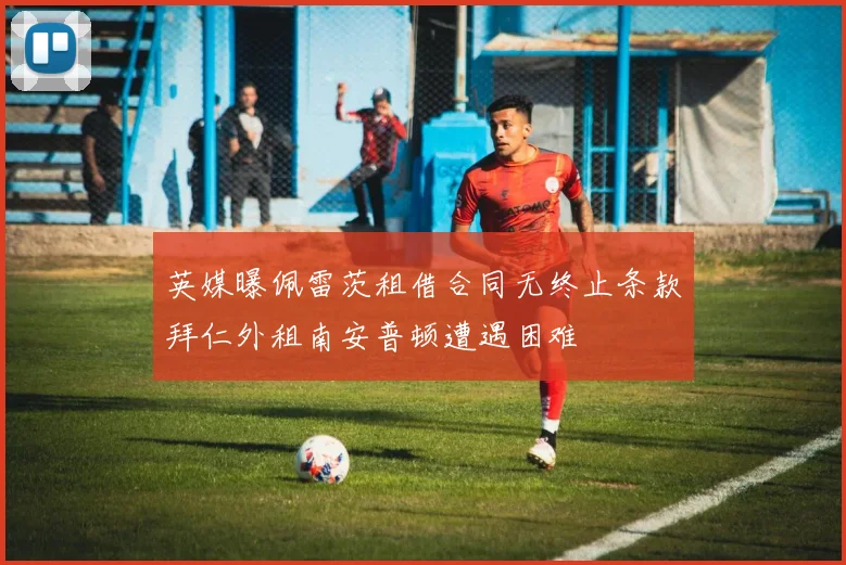 英媒曝佩雷茨租借合同无终止条款拜仁外租南安普顿遭遇困难