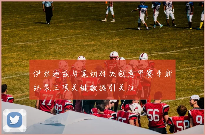 伊尔迪兹与莱切对决创意甲赛季新纪录三项关键数据引关注