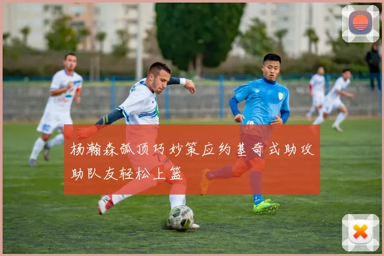 杨瀚森弧顶巧妙策应约基奇式助攻助队友轻松上篮