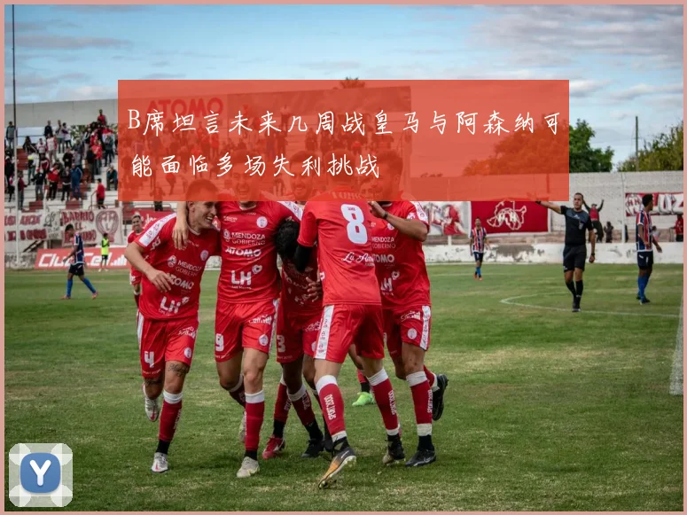 B席坦言未来几周战皇马与阿森纳可能面临多场失利挑战