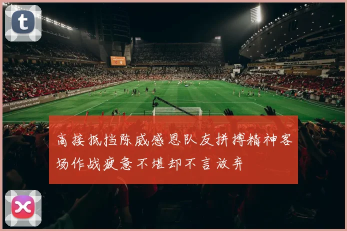 高接抵挡陈威感恩队友拼搏精神客场作战疲惫不堪却不言放弃