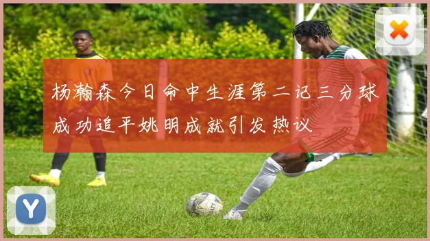杨瀚森今日命中生涯第二记三分球成功追平姚明成就引发热议