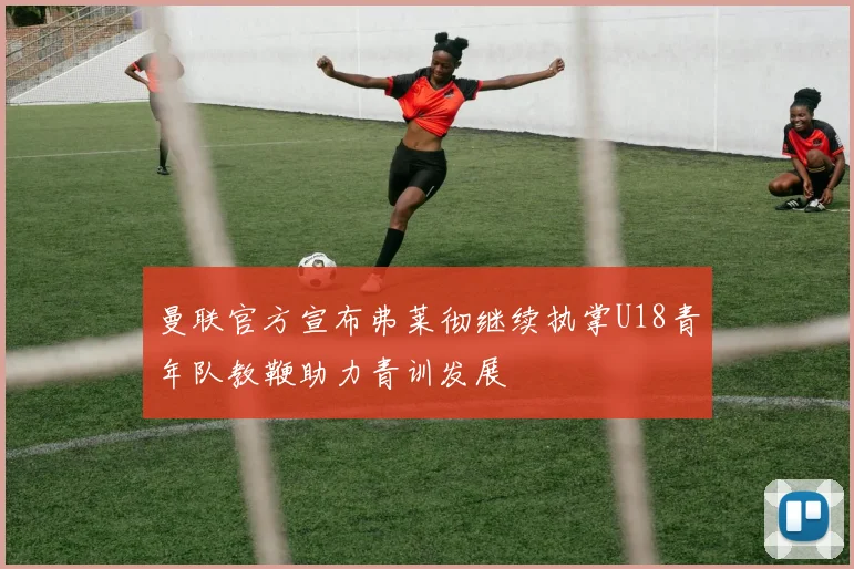 曼联官方宣布弗莱彻继续执掌U18青年队教鞭助力青训发展