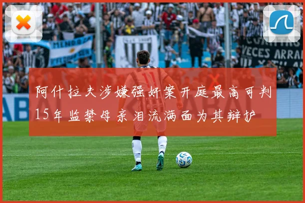 阿什拉夫涉嫌强奸案开庭最高可判15年监禁母亲泪流满面为其辩护