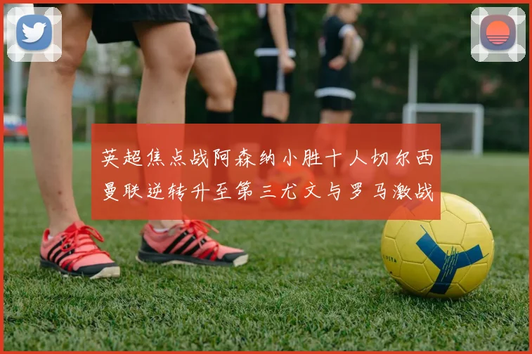 英超焦点战阿森纳小胜十人切尔西曼联逆转升至第三尤文与罗马激战平局