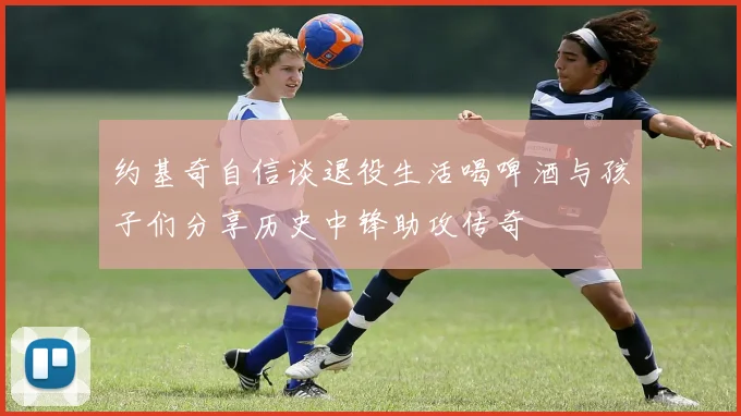 约基奇自信谈退役生活喝啤酒与孩子们分享历史中锋助攻传奇