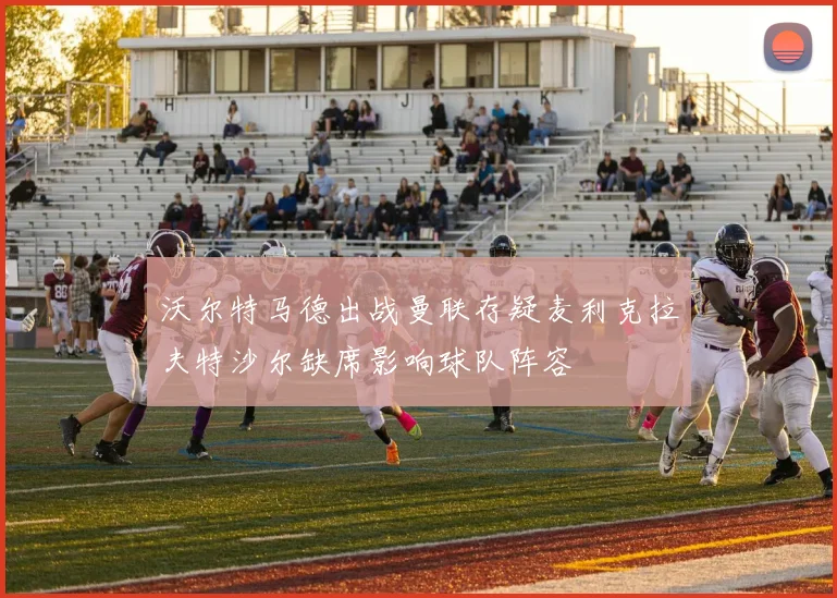 沃尔特马德出战曼联存疑麦利克拉夫特沙尔缺席影响球队阵容