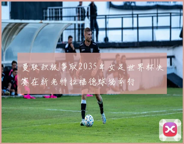 曼联积极争取2035年女足世界杯决赛在新老特拉福德球场举行