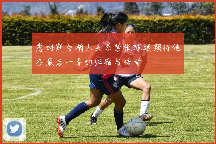 詹姆斯与湖人关系紧张球迷期待他在最后一季的归宿与传奇