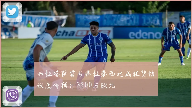 加拉塔萨雷与弗拉泰西达成租赁协议总价预计3500万欧元