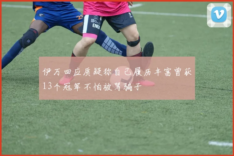 伊万回应质疑称自己履历丰富曾获13个冠军不怕被骂骗子