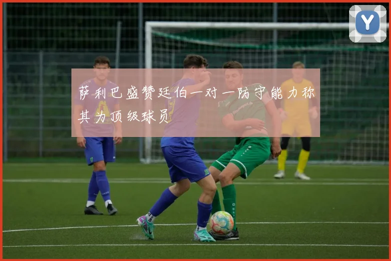 萨利巴盛赞廷伯一对一防守能力称其为顶级球员