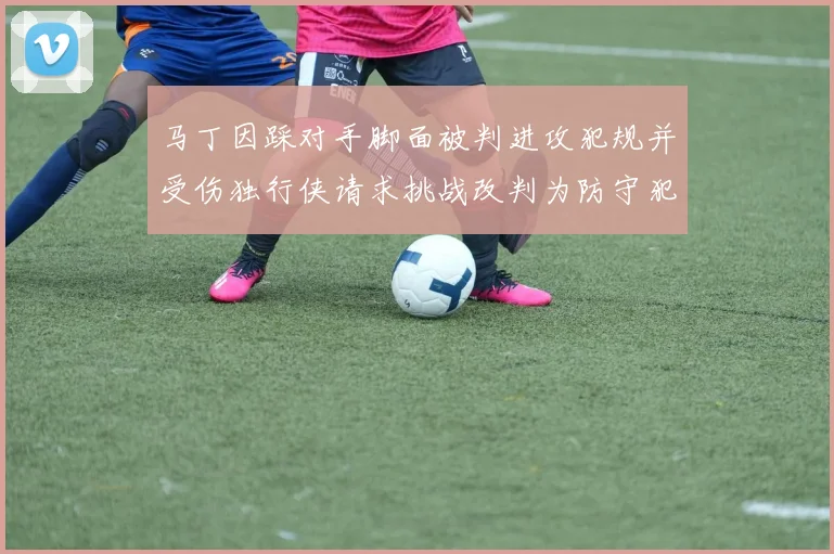 马丁因踩对手脚面被判进攻犯规并受伤独行侠请求挑战改判为防守犯规