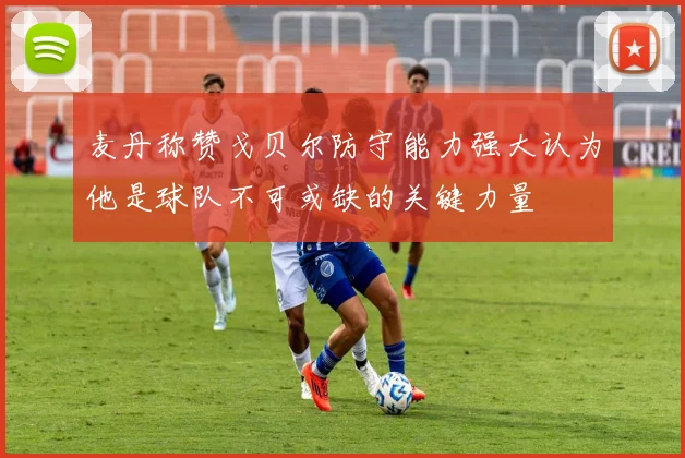 麦丹称赞戈贝尔防守能力强大认为他是球队不可或缺的关键力量