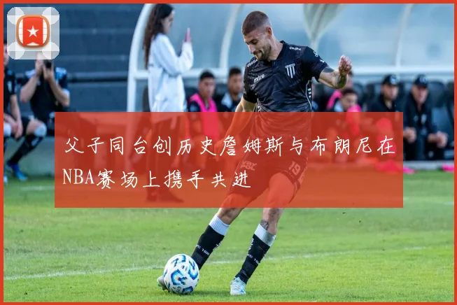 父子同台创历史詹姆斯与布朗尼在NBA赛场上携手共进