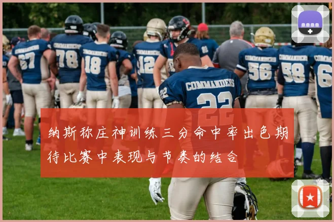 纳斯称庄神训练三分命中率出色期待比赛中表现与节奏的结合