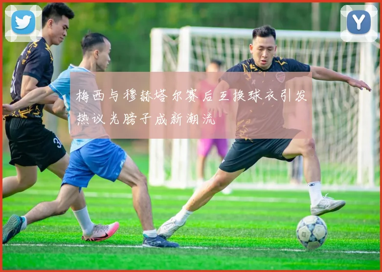 梅西与穆赫塔尔赛后互换球衣引发热议光膀子成新潮流