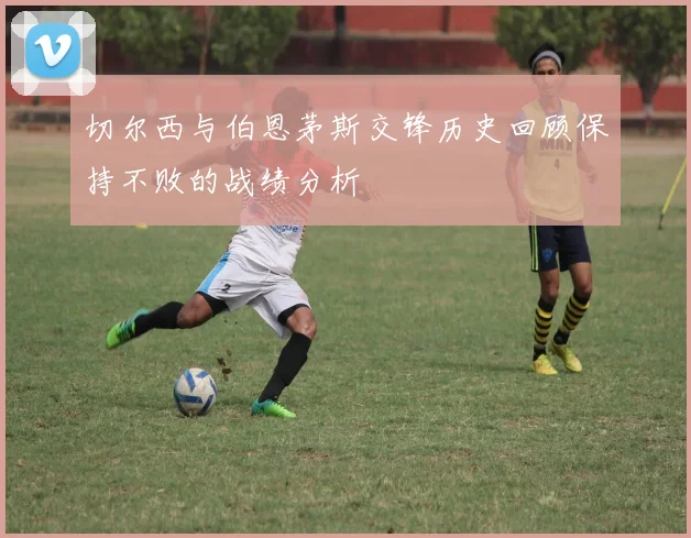 切尔西与伯恩茅斯交锋历史回顾保持不败的战绩分析