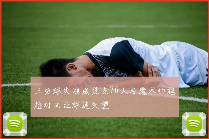 三分球失准成焦点76人与魔术的尴尬对决让球迷失望