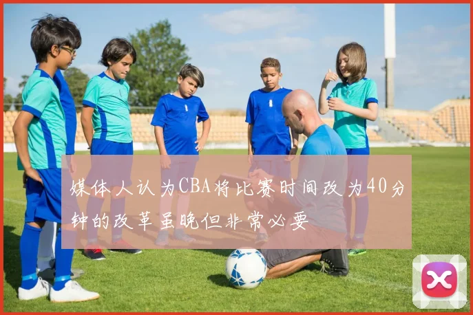 媒体人认为CBA将比赛时间改为40分钟的改革虽晚但非常必要