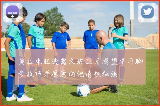 奥拉朱旺透露文班亚马渴望学习脚步技巧并愿意向他请教秘诀
