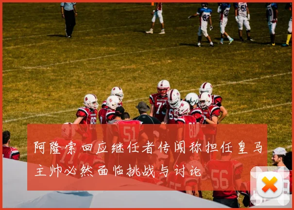 阿隆索回应继任者传闻称担任皇马主帅必然面临挑战与讨论