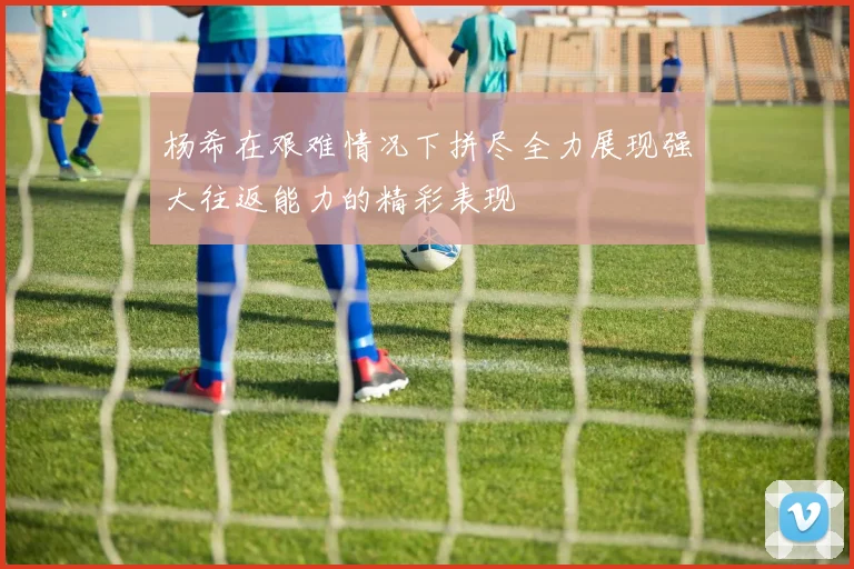 杨希在艰难情况下拼尽全力展现强大往返能力的精彩表现