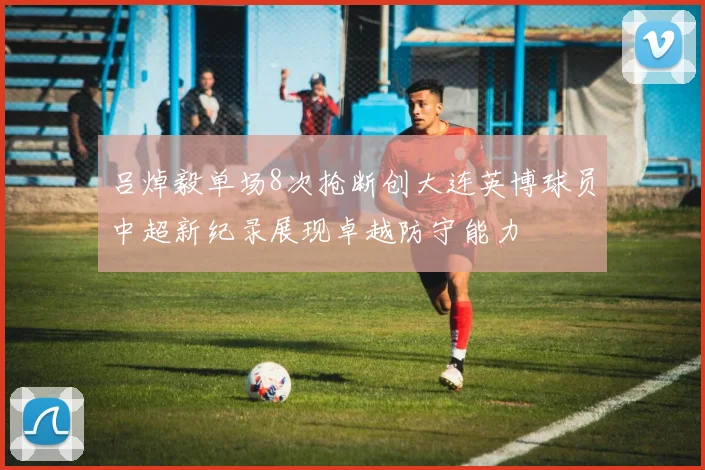 吕焯毅单场8次抢断创大连英博球员中超新纪录展现卓越防守能力